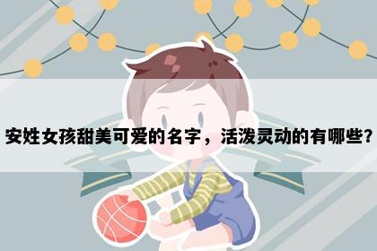 安姓女孩甜美可爱的名字，活泼灵动的有哪些？