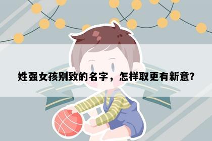 姓强女孩别致的名字，怎样取更有新意？