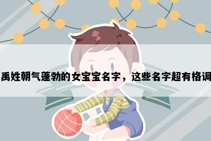 禹姓朝气蓬勃的女宝宝名字，这些名字超有格调