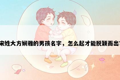 宋姓大方娴雅的男孩名字，怎么起才能脱颖而出？
