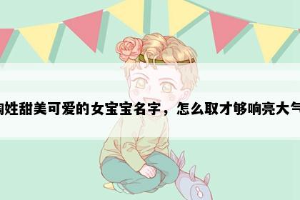 陶姓甜美可爱的女宝宝名字，怎么取才够响亮大气？