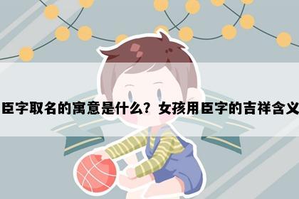 臣字取名的寓意是什么?女孩用臣字的吉祥含义