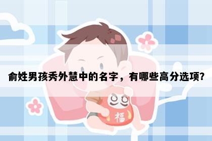 俞姓男孩秀外慧中的名字，有哪些高分选项？