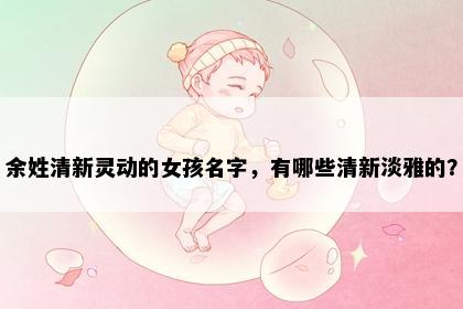 余姓清新灵动的女孩名字，有哪些清新淡雅的？