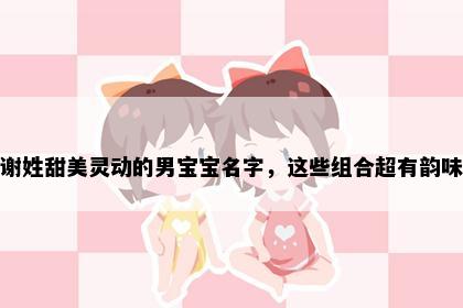 谢姓甜美灵动的男宝宝名字，这些组合超有韵味