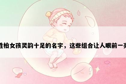 姓柏女孩灵韵十足的名字，这些组合让人眼前一亮