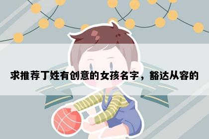 求推荐丁姓有创意的女孩名字，豁达从容的