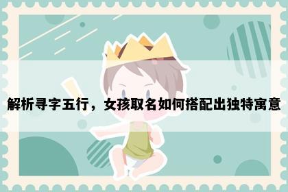 解析寻字五行，女孩取名如何搭配出独特寓意