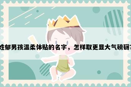 姓郁男孩温柔体贴的名字，怎样取更显大气磅礴？