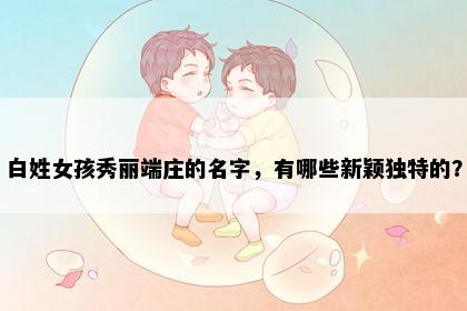 白姓女孩秀丽端庄的名字，有哪些新颖独特的？