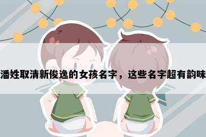 潘姓取清新俊逸的女孩名字，这些名字超有韵味
