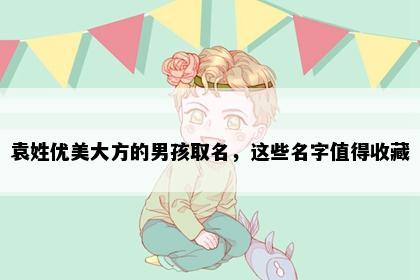 袁姓优美大方的男孩取名，这些名字值得收藏