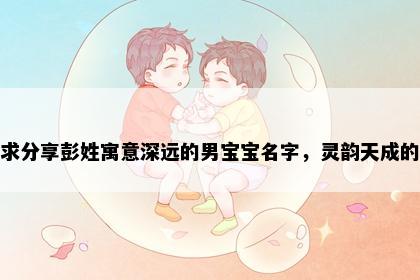 求分享彭姓寓意深远的男宝宝名字，灵韵天成的