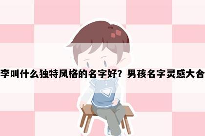 姓李叫什么独特风格的名字好？男孩名字灵感大合集