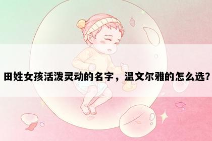 田姓女孩活泼灵动的名字，温文尔雅的怎么选？