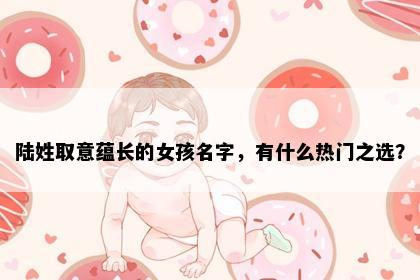 陆姓取意蕴长的女孩名字，有什么热门之选？