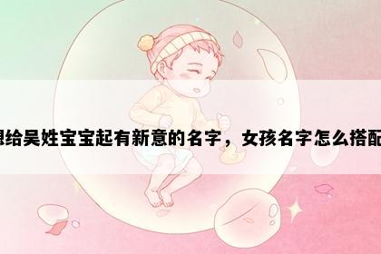 想给吴姓宝宝起有新意的名字，女孩名字怎么搭配？