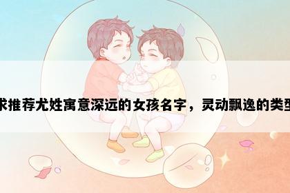 求推荐尤姓寓意深远的女孩名字，灵动飘逸的类型
