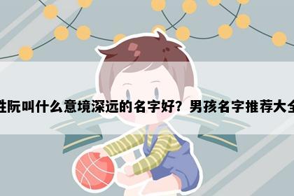 姓阮叫什么意境深远的名字好？男孩名字推荐大全