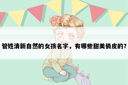 管姓清新自然的女孩名字，有哪些甜美俏皮的？
